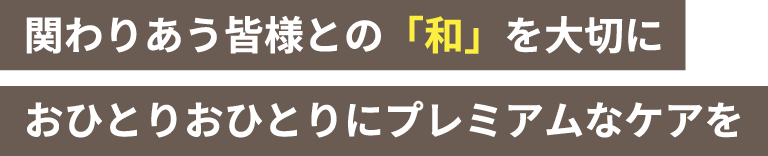 関わりあう皆様との「和」を大切に おひとりおひとりにプレミアムなケアを